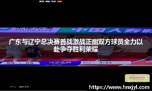 广东与辽宁总决赛首战激战正酣双方球员全力以赴争夺胜利荣耀