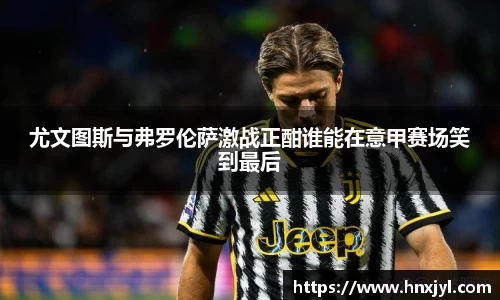 尤文图斯与弗罗伦萨激战正酣谁能在意甲赛场笑到最后